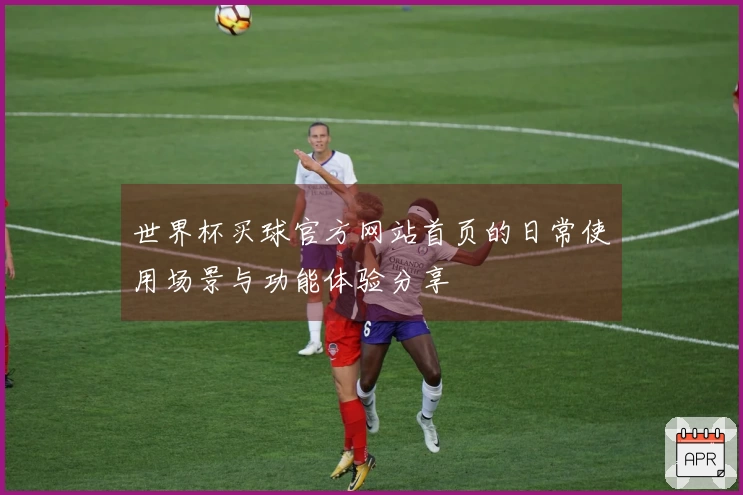 世界杯买球官方网站首页的日常使用场景与功能体验分享